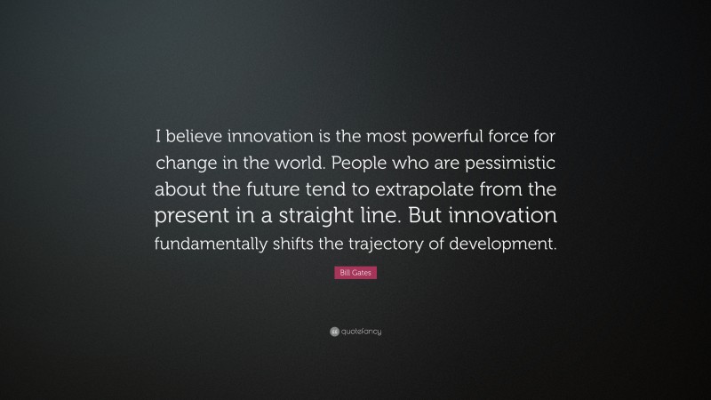 Bill Gates Quote: “I believe innovation is the most powerful force for change in the world. People who are pessimistic about the future tend to extrapolate from the present in a straight line. But innovation fundamentally shifts the trajectory of development.”