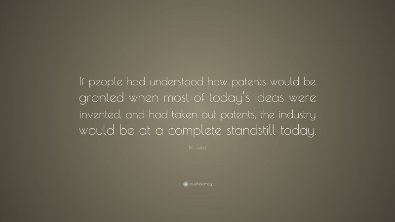 Bill Gates Quote: “If people had understood how patents would be granted when most of today’s ideas were invented, and had taken out patents, the industry would be at a complete standstill today.”