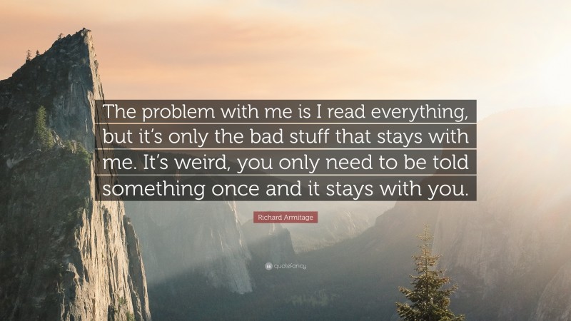 Richard Armitage Quote: “The problem with me is I read everything, but it’s only the bad stuff that stays with me. It’s weird, you only need to be told something once and it stays with you.”