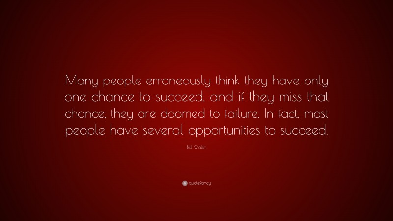 Bill Walsh Quote: “Many people erroneously think they have only one chance to succeed, and if they miss that chance, they are doomed to failure. In fact, most people have several opportunities to succeed.”