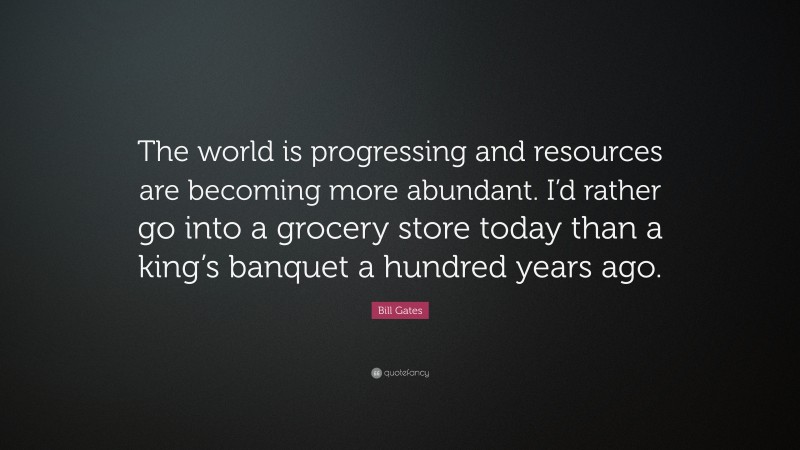 Bill Gates Quote: “The world is progressing and resources are becoming more abundant. I’d rather go into a grocery store today than a king’s banquet a hundred years ago.”