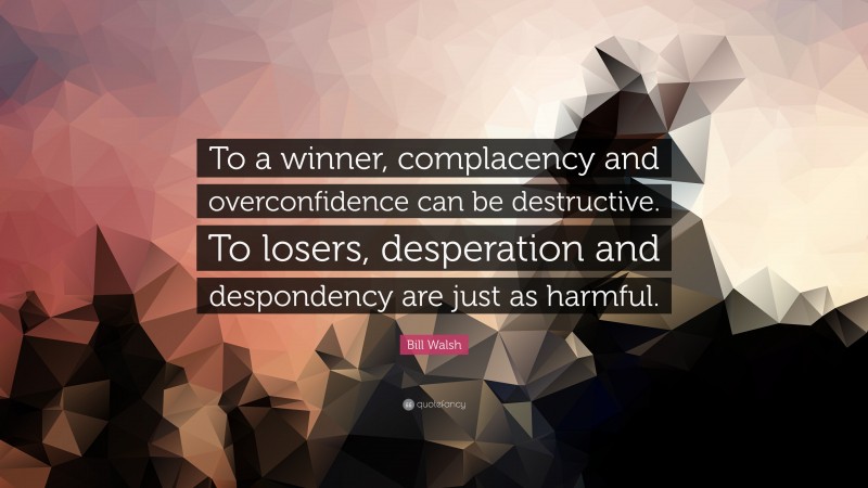 Bill Walsh Quote: “To a winner, complacency and overconfidence can be destructive. To losers, desperation and despondency are just as harmful.”