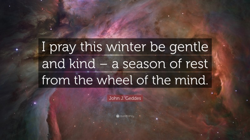 John J. Geddes Quote: “I pray this winter be gentle and kind – a season of rest from the wheel of the mind.”