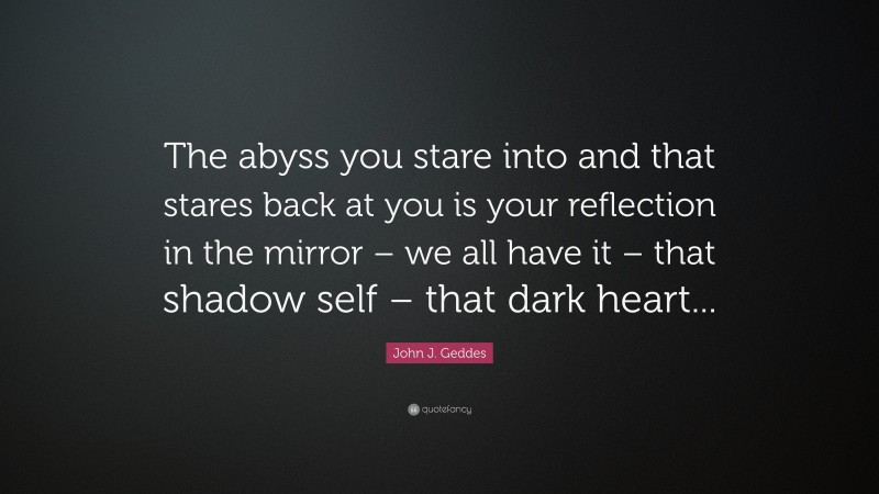 John J. Geddes Quote: “The abyss you stare into and that stares back at you is your reflection in the mirror – we all have it – that shadow self – that dark heart...”