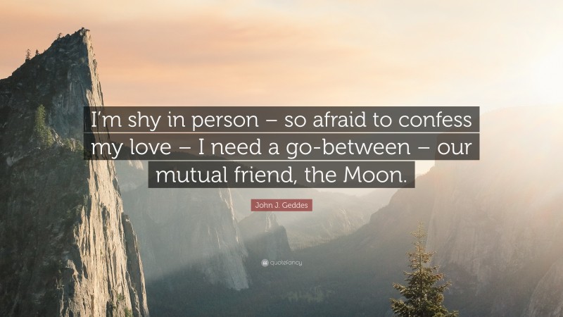 John J. Geddes Quote: “I’m shy in person – so afraid to confess my love – I need a go-between – our mutual friend, the Moon.”