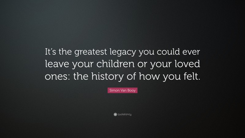 Simon Van Booy Quote: “It’s the greatest legacy you could ever leave your children or your loved ones: the history of how you felt.”