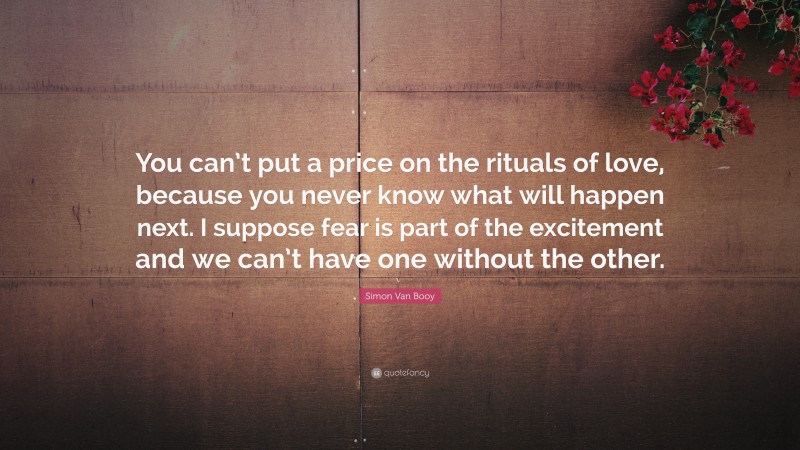 Simon Van Booy Quote: “You can’t put a price on the rituals of love, because you never know what will happen next. I suppose fear is part of the excitement and we can’t have one without the other.”