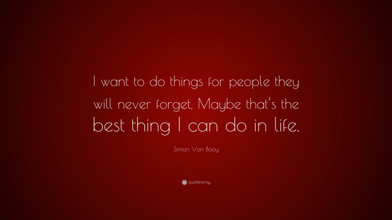 Simon Van Booy Quote: “I want to do things for people they will never forget. Maybe that’s the best thing I can do in life.”