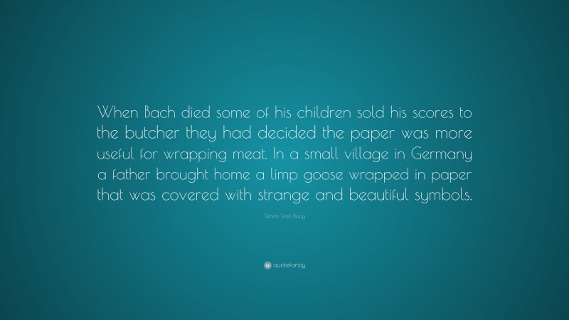 Simon Van Booy Quote: “When Bach died some of his children sold his scores to the butcher they had decided the paper was more useful for wrapping meat. In a small village in Germany a father brought home a limp goose wrapped in paper that was covered with strange and beautiful symbols.”