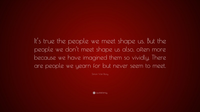 Simon Van Booy Quote: “It’s true the people we meet shape us. But the people we don’t meet shape us also, often more because we have imagined them so vividly. There are people we yearn for but never seem to meet.”