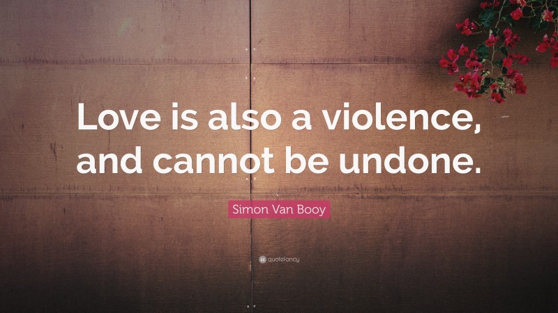 Simon Van Booy Quote: “Love is also a violence, and cannot be undone.”