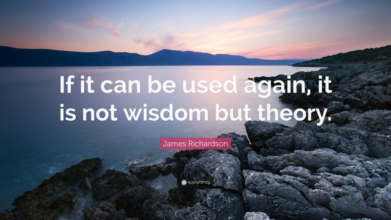 James Richardson Quote: “If it can be used again, it is not wisdom but theory.”