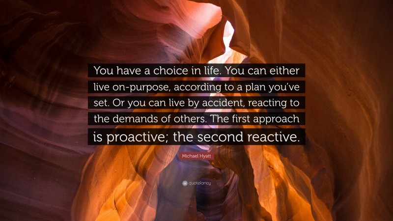 Michael Hyatt Quote: “You have a choice in life. You can either live on-purpose, according to a plan you’ve set. Or you can live by accident, reacting to the demands of others. The first approach is proactive; the second reactive.”