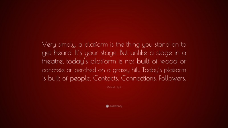 Michael Hyatt Quote: “Very simply, a platform is the thing you stand on to get heard. It’s your stage. But unlike a stage in a theatre, today’s platform is not built of wood or concrete or perched on a grassy hill. Today’s platform is built of people. Contacts. Connections. Followers.”