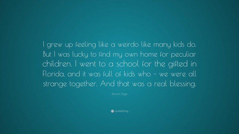 Ransom Riggs Quote: “I grew up feeling like a weirdo like many kids do. But I was lucky to find my own home for peculiar children. I went to a school for the gifted in Florida, and it was full of kids who – we were all strange together. And that was a real blessing.”