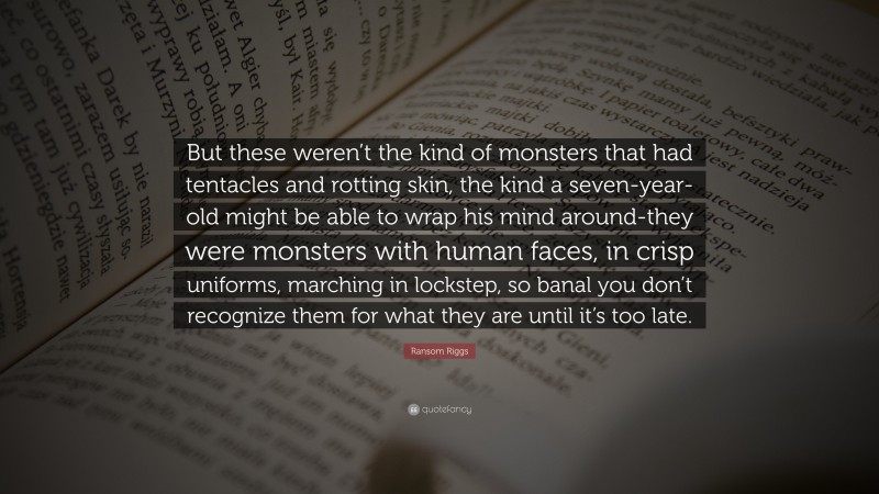 Ransom Riggs Quote: “But these weren’t the kind of monsters that had tentacles and rotting skin, the kind a seven-year-old might be able to wrap his mind around-they were monsters with human faces, in crisp uniforms, marching in lockstep, so banal you don’t recognize them for what they are until it’s too late.”
