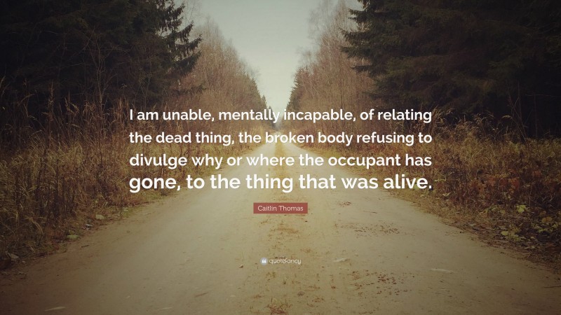 Caitlin Thomas Quote: “I am unable, mentally incapable, of relating the dead thing, the broken body refusing to divulge why or where the occupant has gone, to the thing that was alive.”