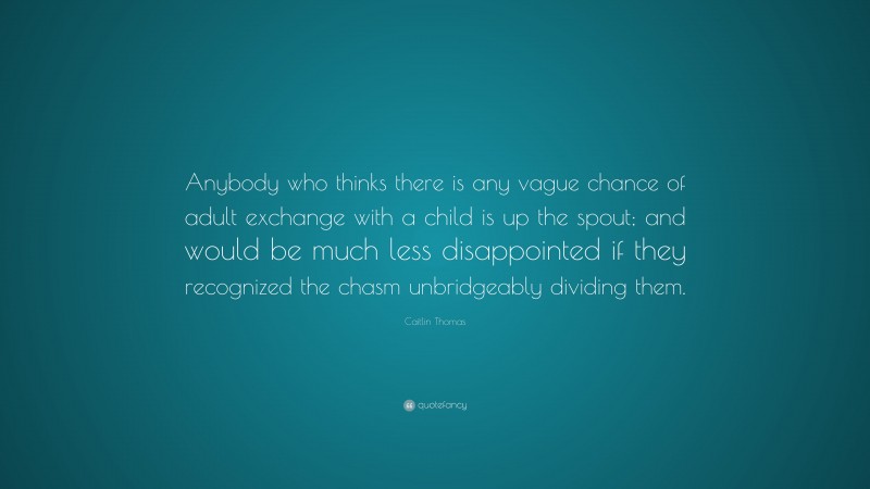 Caitlin Thomas Quote: “Anybody who thinks there is any vague chance of adult exchange with a child is up the spout; and would be much less disappointed if they recognized the chasm unbridgeably dividing them.”