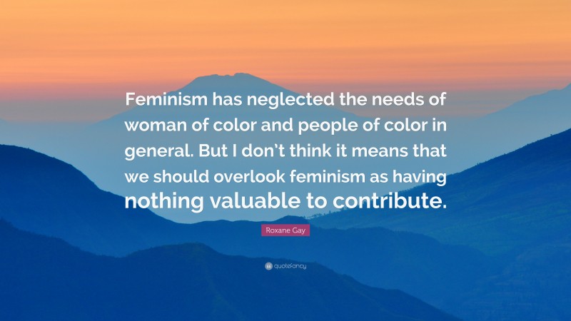 Roxane Gay Quote: “Feminism has neglected the needs of woman of color and people of color in general. But I don’t think it means that we should overlook feminism as having nothing valuable to contribute.”