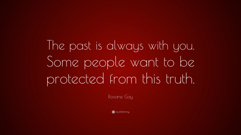 Roxane Gay Quote: “The past is always with you. Some people want to be protected from this truth.”