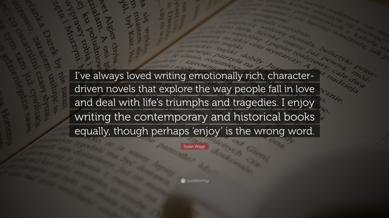 Susan Wiggs Quote: “I’ve always loved writing emotionally rich, character-driven novels that explore the way people fall in love and deal with life’s triumphs and tragedies. I enjoy writing the contemporary and historical books equally, though perhaps ‘enjoy’ is the wrong word.”