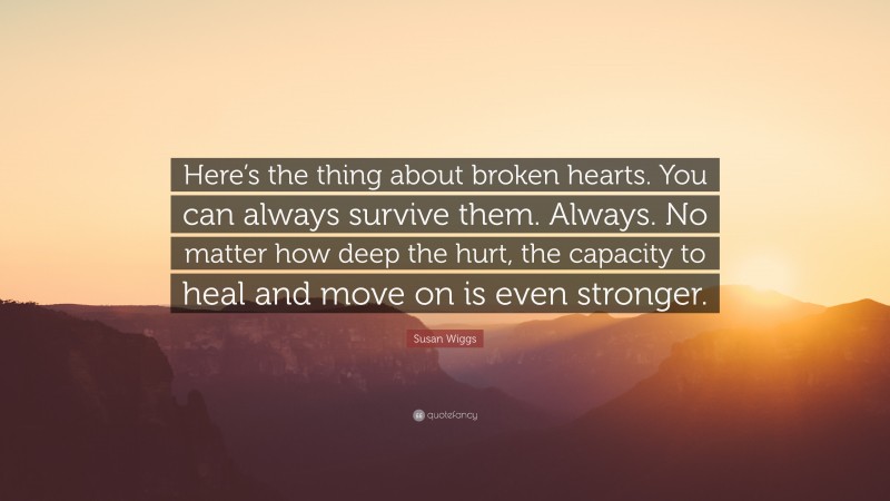 Susan Wiggs Quote: “Here’s the thing about broken hearts. You can always survive them. Always. No matter how deep the hurt, the capacity to heal and move on is even stronger.”