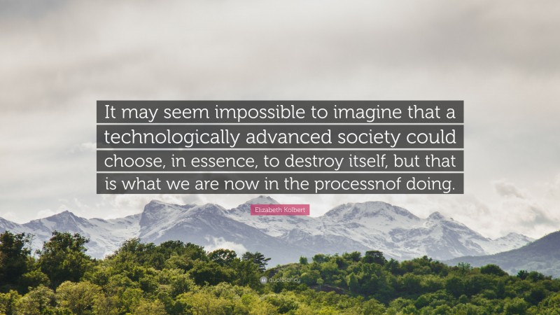 Elizabeth Kolbert Quote: “It may seem impossible to imagine that a technologically advanced society could choose, in essence, to destroy itself, but that is what we are now in the processnof doing.”