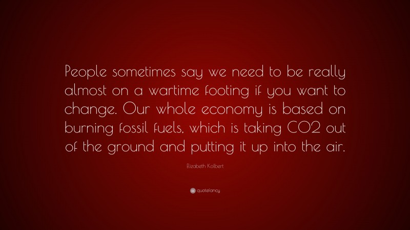 Elizabeth Kolbert Quote: “People sometimes say we need to be really almost on a wartime footing if you want to change. Our whole economy is based on burning fossil fuels, which is taking CO2 out of the ground and putting it up into the air.”