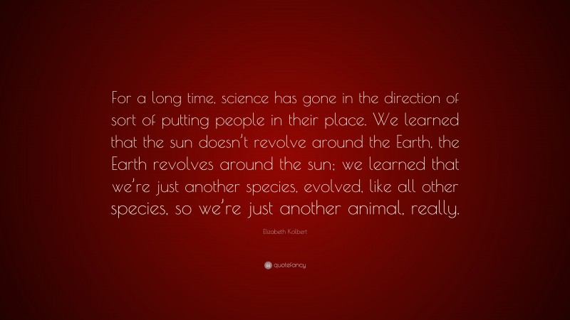 Elizabeth Kolbert Quote: “For a long time, science has gone in the direction of sort of putting people in their place. We learned that the sun doesn’t revolve around the Earth, the Earth revolves around the sun; we learned that we’re just another species, evolved, like all other species, so we’re just another animal, really.”
