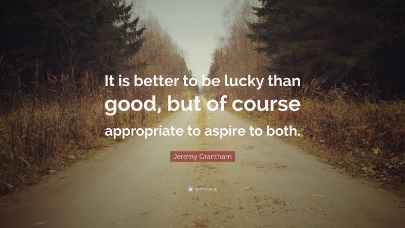 Jeremy Grantham Quote: “It is better to be lucky than good, but of course appropriate to aspire to both.”