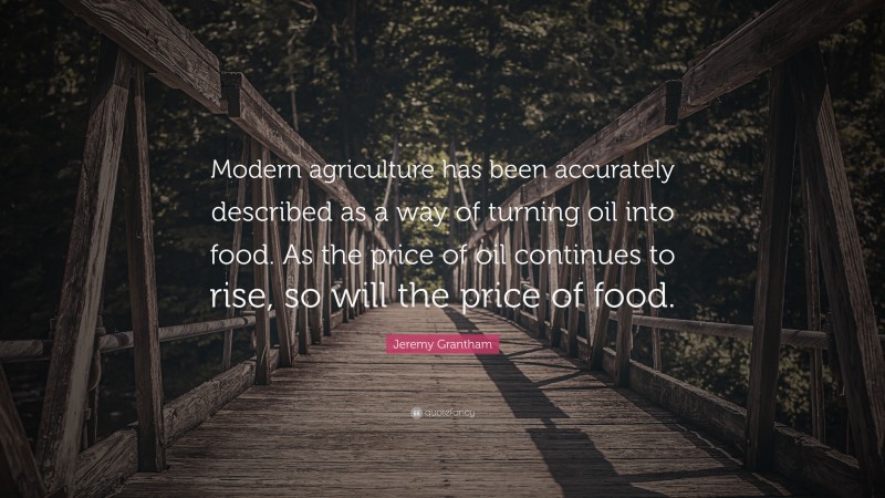 Jeremy Grantham Quote: “Modern agriculture has been accurately described as a way of turning oil into food. As the price of oil continues to rise, so will the price of food.”