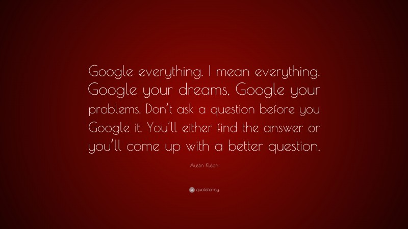 Austin Kleon Quote: “Google everything. I mean everything. Google your dreams, Google your problems. Don’t ask a question before you Google it. You’ll either find the answer or you’ll come up with a better question.”