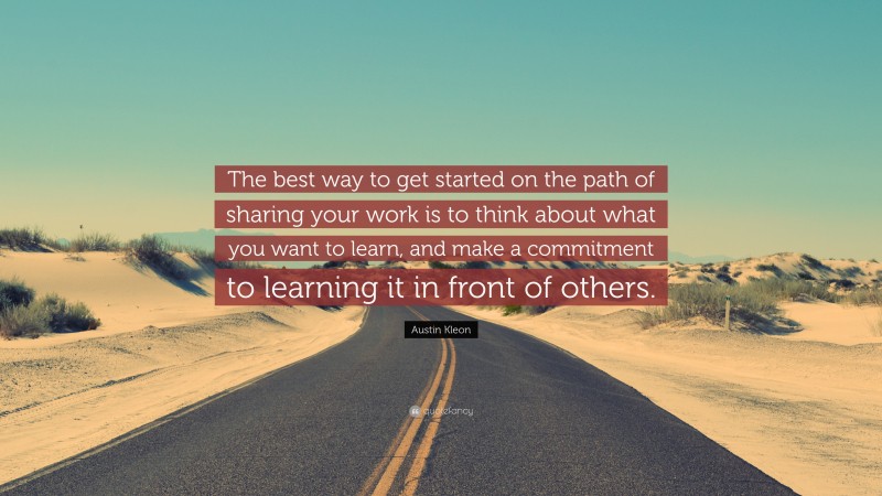 Austin Kleon Quote: “The best way to get started on the path of sharing your work is to think about what you want to learn, and make a commitment to learning it in front of others.”