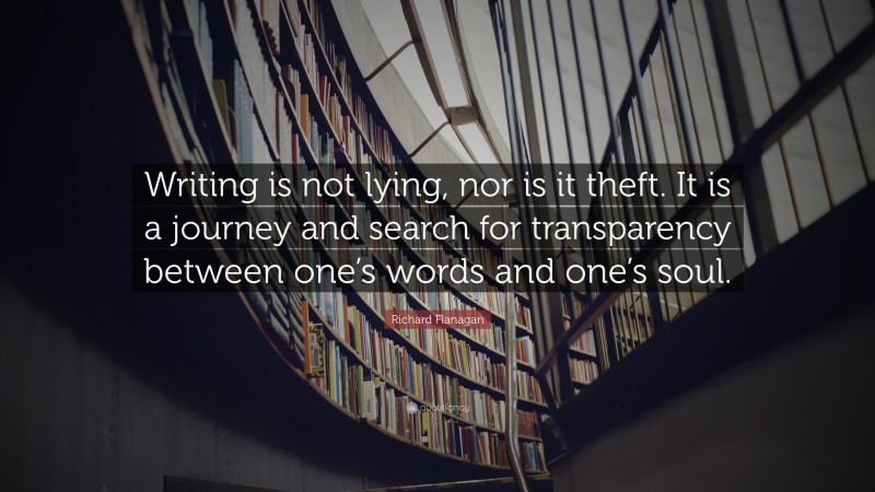 Richard Flanagan Quote: “Writing is not lying, nor is it theft. It is a journey and search for transparency between one’s words and one’s soul.”