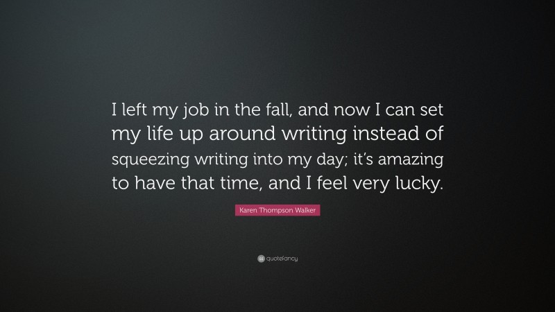 Karen Thompson Walker Quote: “I left my job in the fall, and now I can set my life up around writing instead of squeezing writing into my day; it’s amazing to have that time, and I feel very lucky.”