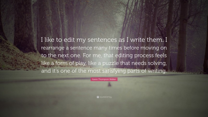 Karen Thompson Walker Quote: “I like to edit my sentences as I write them. I rearrange a sentence many times before moving on to the next one. For me, that editing process feels like a form of play, like a puzzle that needs solving, and it’s one of the most satisfying parts of writing.”