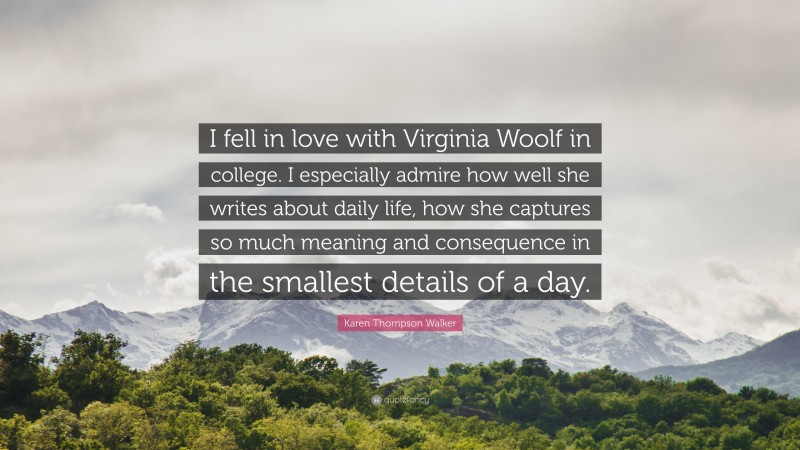 Karen Thompson Walker Quote: “I fell in love with Virginia Woolf in college. I especially admire how well she writes about daily life, how she captures so much meaning and consequence in the smallest details of a day.”