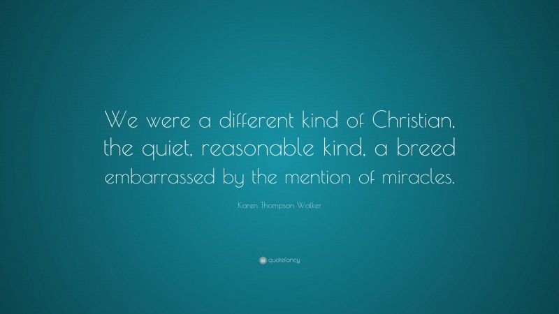 Karen Thompson Walker Quote: “We were a different kind of Christian, the quiet, reasonable kind, a breed embarrassed by the mention of miracles.”