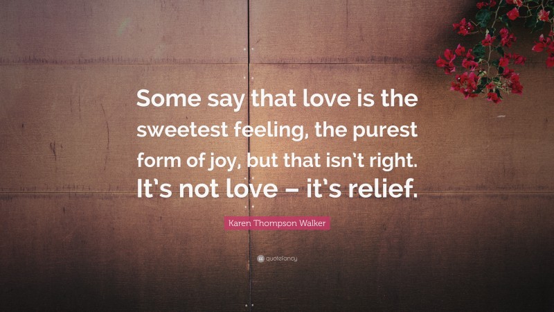 Karen Thompson Walker Quote: “Some say that love is the sweetest feeling, the purest form of joy, but that isn’t right. It’s not love – it’s relief.”
