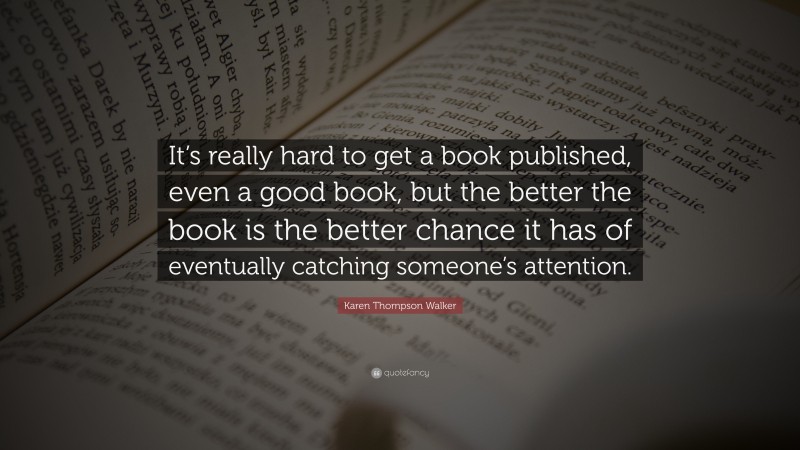Karen Thompson Walker Quote: “It’s really hard to get a book published, even a good book, but the better the book is the better chance it has of eventually catching someone’s attention.”