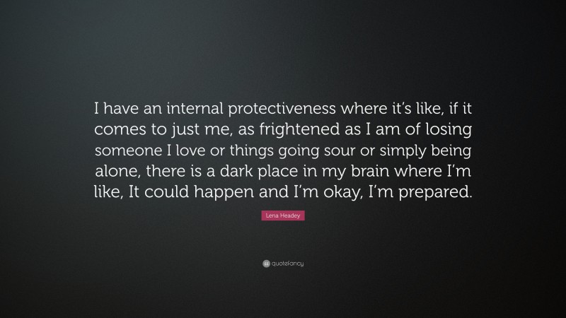 Lena Headey Quote: “I have an internal protectiveness where it’s like, if it comes to just me, as frightened as I am of losing someone I love or things going sour or simply being alone, there is a dark place in my brain where I’m like, It could happen and I’m okay, I’m prepared.”