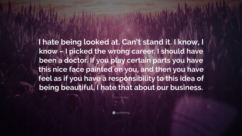 Lena Headey Quote: “I hate being looked at. Can’t stand it. I know, I know – I picked the wrong career. I should have been a doctor. If you play certain parts you have this nice face painted on you, and then you have feel as if you have a responsibility to this idea of being beautiful. I hate that about our business.”