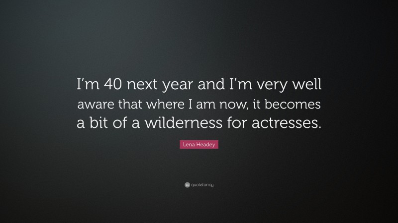 Lena Headey Quote: “I’m 40 next year and I’m very well aware that where I am now, it becomes a bit of a wilderness for actresses.”