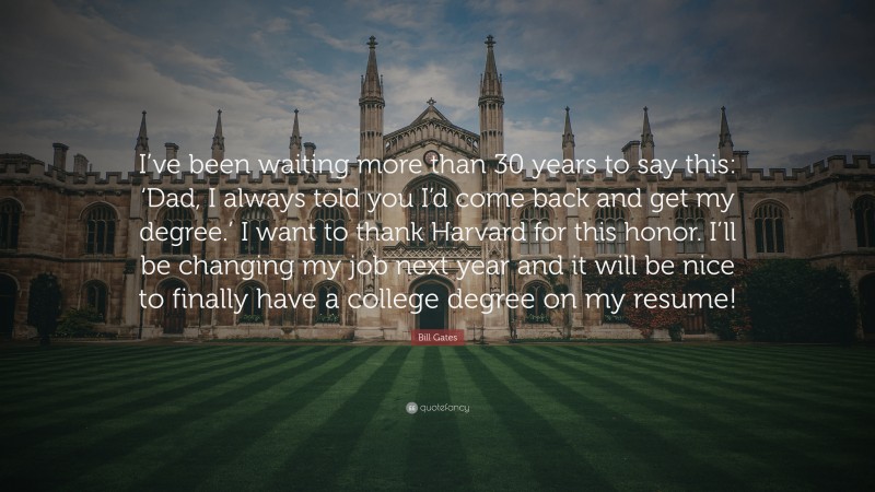 Bill Gates Quote: “I’ve been waiting more than 30 years to say this: ‘Dad, I always told you I’d come back and get my degree.’ I want to thank Harvard for this honor. I’ll be changing my job next year and it will be nice to finally have a college degree on my resume!”