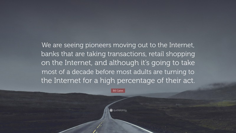 Bill Gates Quote: “We are seeing pioneers moving out to the Internet, banks that are taking transactions, retail shopping on the Internet, and although it’s going to take most of a decade before most adults are turning to the Internet for a high percentage of their act.”