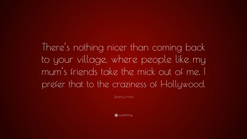 Jeremy Irvine Quote: “There’s nothing nicer than coming back to your village, where people like my mum’s friends take the mick out of me. I prefer that to the craziness of Hollywood.”