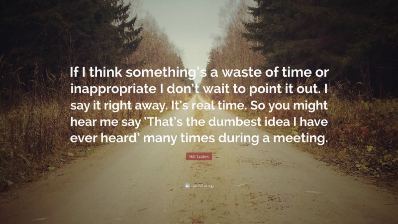 Bill Gates Quote: “If I think something’s a waste of time or inappropriate I don’t wait to point it out. I say it right away. It’s real time. So you might hear me say ‘That’s the dumbest idea I have ever heard’ many times during a meeting.”