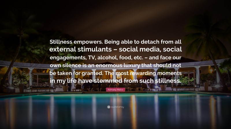 Romany Malco Quote: “Stillness empowers. Being able to detach from all external stimulants – social media, social engagements, TV, alcohol, food, etc. – and face our own silence is an enormous luxury that should not be taken for granted. The most rewarding moments in my life have stemmed from such stillness.”