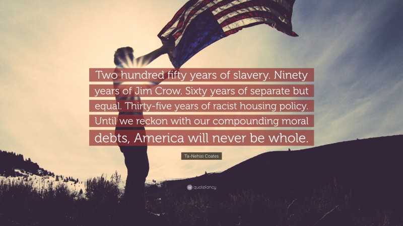 Ta-Nehisi Coates Quote: “Two hundred fifty years of slavery. Ninety years of Jim Crow. Sixty years of separate but equal. Thirty-five years of racist housing policy. Until we reckon with our compounding moral debts, America will never be whole.”