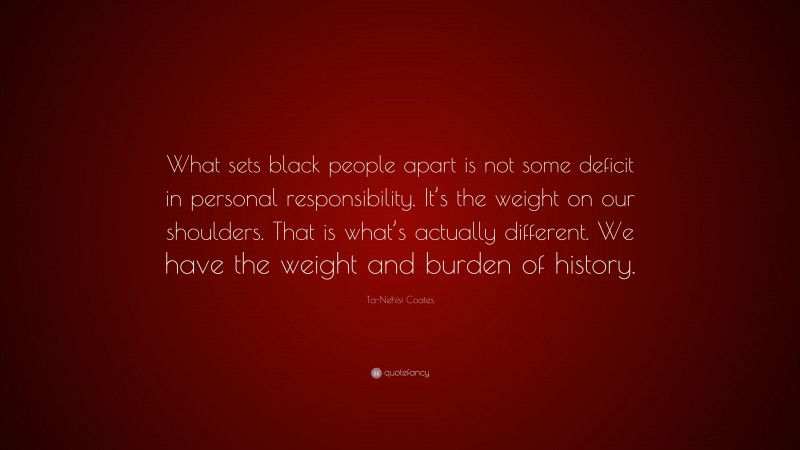 Ta-Nehisi Coates Quote: “What sets black people apart is not some deficit in personal responsibility. It’s the weight on our shoulders. That is what’s actually different. We have the weight and burden of history.”